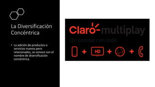 La Diversificación
Concéntrica
• La adición de productos o
servicios nuevos pero
relacionados, se conoce con el
nombre de diversificación
concéntrica.
 