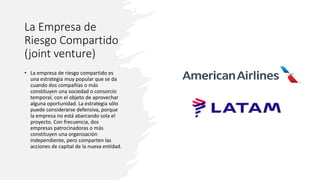 La Empresa de
Riesgo Compartido
(joint venture)
• La empresa de riesgo compartido es
una estrategia muy popular que se da
cuando dos compañías o más
constituyen una sociedad o consorcio
temporal, con el objeto de aprovechar
alguna oportunidad. La estrategia sólo
puede considerarse defensiva, porque
la empresa no está abarcando sola el
proyecto. Con frecuencia, dos
empresas patrocinadoras o más
constituyen una organización
independiente, pero comparten las
acciones de capital de la nueva entidad.
 