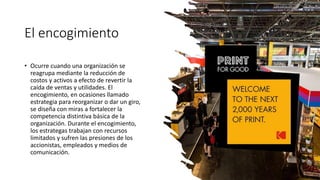El encogimiento
• Ocurre cuando una organización se
reagrupa mediante la reducción de
costos y activos a efecto de revertir la
caída de ventas y utilidades. El
encogimiento, en ocasiones llamado
estrategia para reorganizar o dar un giro,
se diseña con miras a fortalecer la
competencia distintiva básica de la
organización. Durante el encogimiento,
los estrategas trabajan con recursos
limitados y sufren las presiones de los
accionistas, empleados y medios de
comunicación.
 