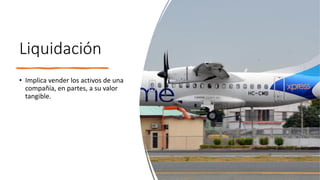 Liquidación
• Implica vender los activos de una
compañía, en partes, a su valor
tangible.
 
