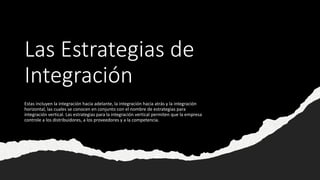 Las Estrategias de
Integración
Estas incluyen la integración hacia adelante, la integración hacia atrás y la integración
horizontal, las cuales se conocen en conjunto con el nombre de estrategias para
integración vertical. Las estrategias para la integración vertical permiten que la empresa
controle a los distribuidores, a los proveedores y a la competencia.
 