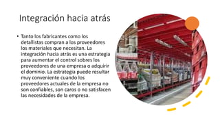 Integración hacia atrás
• Tanto los fabricantes como los
detallistas compran a los proveedores
los materiales que necesitan. La
integración hacia atrás es una estrategia
para aumentar el control sobres los
proveedores de una empresa o adquirir
el dominio. La estrategia puede resultar
muy conveniente cuando los
proveedores actuales de la empresa no
son confiables, son caros o no satisfacen
las necesidades de la empresa.
 