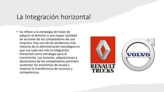 La Integración horizontal
• Se refiere a la estrategia de tratar de
adquirir el dominio o una mayor cantidad
de acciones de los competidores de una
empresa. Hoy una de las tendencias más
notorias de la administración estratégica es
que usa cada vez más la integración
horizontal como estrategia para el
crecimiento. Las fusiones, adquisiciones y
absorciones de los competidores permiten
aumentar las economías de escala y
mejoran la transferencia de recursos y
competencias.
 
