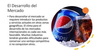 El Desarrollo del
Mercado
• Para desarrollar el mercado se
requiere introducir los productos
y servicios actuales en otras zonas
geográficas. El clima para el
desarrollo de los mercados
internacionales es cada vez más
favorable. Muchas industrias
tendrán grandes dificultades para
conservar una ventaja competitiva
si no conquistan otros.
 
