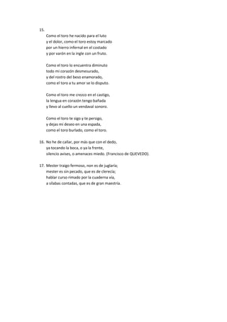 15.
Como el toro he nacido para el luto
y el dolor, como el toro estoy marcado
por un hierro infernal en el costado
y por varón en la ingle con un fruto.
Como el toro lo encuentra diminuto
todo mi corazón desmesurado,
y del rostro del beso enamorado,
como el toro a tu amor se lo disputo.
Como el toro me crezco en el castigo,
la lengua en corazón tengo bañada
y llevo al cuello un vendaval sonoro.
Como el toro te sigo y te persigo,
y dejas mi deseo en una espada,
como el toro burlado, como el toro.
16. No he de callar, por más que con el dedo,
ya tocando la boca, o ya la frente,
silencio avises, o amenaces miedo. (Francisco de QUEVEDO).
17. Mester traigo fermoso, non es de juglaría;
mester es sin pecado, que es de clerecía;
hablar curso rimado por la cuaderna vía,
a sílabas contadas, que es de gran maestría.

 