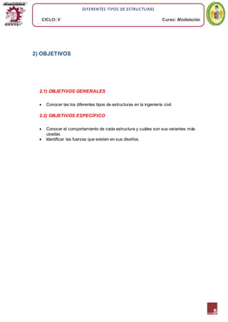 5
DIFERENTES TIPOS DE ESTRUCTURAS
CICLO:V Curso: Modelación
Mecánica
2) OBJETIVOS
2.1) OBJETIVOS GENERALES
 Conocer las los diferentes tipos de estructuras en la ingeniería civil.
2.2) OBJETIVOS ESPECÍFICO
 Conocer el comportamiento de cada estructura y cuáles son sus variantes más
usadas.
 Identificar las fuerzas que existen en sus diseños.
 