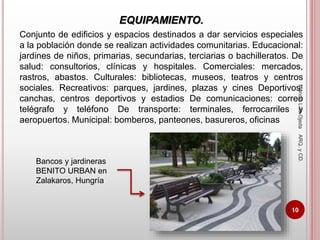 EQUIPAMIENTO.
Conjunto de edificios y espacios destinados a dar servicios especiales
a la población donde se realizan actividades comunitarias. Educacional:
jardines de niños, primarias, secundarias, terciarias o bachilleratos. De
salud: consultorios, clínicas y hospitales. Comerciales: mercados,
rastros, abastos. Culturales: bibliotecas, museos, teatros y centros
sociales. Recreativos: parques, jardines, plazas y cines Deportivos:
canchas, centros deportivos y estadios De comunicaciones: correo
telégrafo y teléfono De transporte: terminales, ferrocarriles y
aeropuertos. Municipal: bomberos, panteones, basureros, oficinas
Bancos y jardineras
BENITO URBAN en
Zalakaros, Hungría
ManoloLuisOjedaARQ.yCD.
10
 