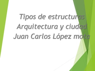 Tipos de estructuras
Arquitectura y ciudad
Juan Carlos López mota
 