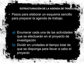 ESTRUCTURACIÓN DE LA AGENDA DE TRABAJO

• Pasos para elaborar un esquema sencillo
  para preparar la agenda de trabajo.



  a) Enumerar cada una de las actividades
     que se efectuarán en el proyecto de
     investigación
  b) Dividir en unidades el tiempo total de
     que se disponga para llevar a cabo el
     proyecto
 
