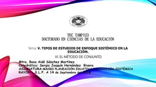 TEC TAMPICO
DOCTORADO EN CIENCIAS DE LA EDUCACIÓN
Tema: V. TIPOS DE ESTUDIOS DE ENFOQUE SISTÉMICO EN LA
EDUCACIÓN.
VI. EL MÉTODO DE CONJUNTO.
Mtra. Rosa Aidé Sánchez Martínez
Catedrático: Sergio Joaquín Hernández Rivera
ASIGNATURA:MACRO PLANEACIÓN EDUATIVA Y OPERACIÓN SISTÉMICA
RAYÓN , S.L.P. A 14 de Septiembre del 2018
 