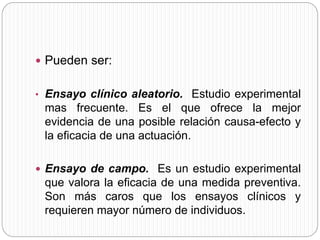  Pueden ser: 
• Ensayo clínico aleatorio. Estudio experimental 
mas frecuente. Es el que ofrece la mejor 
evidencia de una posible relación causa-efecto y 
la eficacia de una actuación. 
 Ensayo de campo. Es un estudio experimental 
que valora la eficacia de una medida preventiva. 
Son más caros que los ensayos clínicos y 
requieren mayor número de individuos. 
 