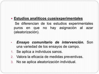  Estudios analíticos cuasiexperimentales 
Se diferencian de los estudios experimentales 
puros en que no hay asignación al azar 
(aleatorización). 
• Ensayo comunitario de intervención. Son 
una variedad de los ensayos de campo. 
1. Se aplica a individuos sanos. 
2. Valora la eficacia de medidas preventivas. 
3. No se aplica aleatorización individual. 
 