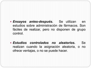  Ensayos antes-después. Se utilizan en 
estudios sobre administración de fármacos. Son 
fáciles de realizar, pero no disponen de grupo 
control. 
 Estudios controlados no aleatorios. Se 
realizan cuando la asignación aleatoria, o no 
ofrece ventajas, o no se puede hacer. 
 