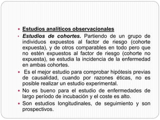  Estudios analíticos observacionales 
• Estudios de cohortes. Partiendo de un grupo de 
individuos expuestos al factor de riesgo (cohorte 
expuesta), y de otros comparables en todo pero que 
no estén expuestos al factor de riesgo (cohorte no 
expuesta), se estudia la incidencia de la enfermedad 
en ambas cohortes. 
 Es el mejor estudio para comprobar hipótesis previas 
de causalidad, cuando por razones éticas, no es 
posible realizar un estudio experimental. 
 No es bueno para el estudio de enfermedades de 
largo período de incubación y el coste es alto. 
 Son estudios longitudinales, de seguimiento y son 
prospectivos. 
 