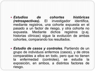  Estudios de cohortes históricas 
(retrospectivas). El investigador identifica, 
mediante registros, una cohorte expuesta en el 
pasado a un factor de riesgo, y otra cohorte no 
expuesta. Mediante dichos registros (p.ej. 
historias clínicas) sigue la evolución de ambas 
cohortes, comparando los resultados. 
 Estudio de casos y controles. Partiendo de un 
grupo de individuos enfermos (casos), y de otros 
comparables a ellos en todo, pero que no tienen 
la enfermedad (controles), se estudia la 
exposición, en ambos, a distintos factores de 
riesgo. 
 