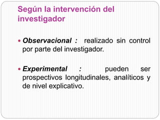 Según la intervención del 
investigador 
 Observacional : realizado sin control 
por parte del investigador. 
 Experimental : pueden ser 
prospectivos longitudinales, analíticos y 
de nivel explicativo. 
 