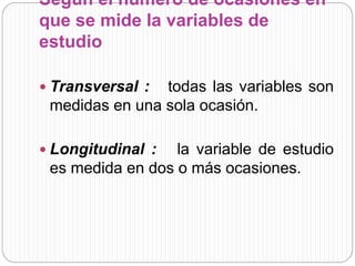 Según el número de ocasiones en 
que se mide la variables de 
estudio 
 Transversal : todas las variables son 
medidas en una sola ocasión. 
 Longitudinal : la variable de estudio 
es medida en dos o más ocasiones. 
 