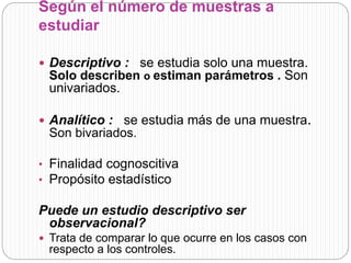 Según el número de muestras a 
estudiar 
 Descriptivo : se estudia solo una muestra. 
Solo describen o estiman parámetros . Son 
univariados. 
 Analítico : se estudia más de una muestra. 
Son bivariados. 
• Finalidad cognoscitiva 
• Propósito estadístico 
Puede un estudio descriptivo ser 
observacional? 
 Trata de comparar lo que ocurre en los casos con 
respecto a los controles. 
 