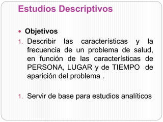 Estudios Descriptivos 
 Objetivos 
1. Describir las características y la 
frecuencia de un problema de salud, 
en función de las características de 
PERSONA, LUGAR y de TIEMPO de 
aparición del problema . 
1. Servir de base para estudios analíticos 
 