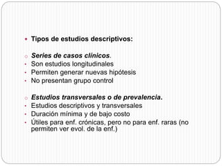  Tipos de estudios descriptivos: 
o Series de casos clínicos. 
• Son estudios longitudinales 
• Permiten generar nuevas hipótesis 
• No presentan grupo control 
o Estudios transversales o de prevalencia. 
• Estudios descriptivos y transversales 
• Duración mínima y de bajo costo 
• Útiles para enf. crónicas, pero no para enf. raras (no 
permiten ver evol. de la enf.) 
 