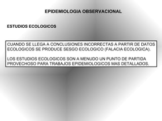 EPIDEMIOLOGIA OBSERVACIONAL


ESTUDIOS ECOLOGICOS



CUANDO SE LLEGA A CONCLUSIONES INCORRECTAS A PARTIR DE DATOS
ECOLOGICOS SE PRODUCE SESGO ECOLOGICO (FALACIA ECOLOGICA).

LOS ESTUDIOS ECOLOGICOS SON A MENUDO UN PUNTO DE PARTIDA
PROVECHOSO PARA TRABAJOS EPIDEMIOLOGICOS MAS DETALLADOS.
 