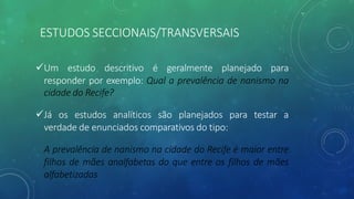 üUm estudo descritivo é geralmente planejado para
responder por exemplo: Qual a prevalência de nanismo na
cidade do Recife?
üJá os estudos analíticos são planejados para testar a
verdade de enunciados comparativos do tipo:
A prevalência de nanismo na cidade do Recife é maior entre
filhos de mães analfabetas do que entre os filhos de mães
alfabetizadas
ESTUDOS SECCIONAIS/TRANSVERSAIS
 