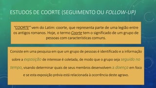 ESTUDOS DE COORTE (SEGUIMENTO OU FOLLOW-UP)
“COORTE” vem do Latim: coorte, que representa parte de uma legião entre
os antigos romanos. Hoje, o termo Coorte tem o significado de um grupo de
pessoas com características comuns.
Consiste em uma pesquisa em que um grupo de pessoas é identificado e a informação
sobre a exposição de interesse é coletada, de modo que o grupo seja seguido no
tempo, visando determinar quais de seus membros desenvolvem a doença em foco
e se esta exposição prévia está relacionada à ocorrência deste agravo.
 