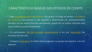 CARACTERÍSTICAS BÁSICAS DOS ESTUDOS DE COORTE
• - Exige acompanhamento (seguimento) dos grupos ao longo do tempo; a incidência
dos desfechos nos expostos e não expostos é determinada por acompanhamento
periódico ou por exame final dos participantes, depois de um tempo suficiente para
que os efeitos possam se manifestar.
• - Os participantes não são alocados aleatoriamente e sim por observação das
situações da vida real;
• - Compara a frequência do efeito (doença/agravo) nos grupos de expostos e de não
expostos.
 