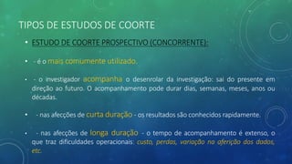 TIPOS DE ESTUDOS DE COORTE
• ESTUDO DE COORTE PROSPECTIVO (CONCORRENTE):
• - é o mais comumente utilizado.
• - o investigador acompanha o desenrolar da investigação: sai do presente em
direção ao futuro. O acompanhamento pode durar dias, semanas, meses, anos ou
décadas.
• - nas afecções de curta duração - os resultados são conhecidos rapidamente.
• - nas afecções de longa duração - o tempo de acompanhamento é extenso, o
que traz dificuldades operacionais: custo, perdas, variação na aferição dos dados,
etc.
 