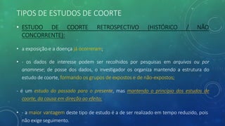 TIPOS DE ESTUDOS DE COORTE
(HISTÓRICO / NÃO
• ESTUDO DE COORTE RETROSPECTIVO
CONCORRENTE):
• a exposição e a doença já ocorreram;
• - os dados de interesse podem ser recolhidos por pesquisas em arquivos ou por
anamnese; de posse dos dados, o investigador os organiza mantendo a estrutura do
estudo de coorte, formando os grupos de expostos e de não-expostos;
- é um estudo do passado para o presente, mas mantendo o princípio dos estudos de
coorte, da causa em direção ao efeito;
• - a maior vantagem deste tipo de estudo é a de ser realizado em tempo reduzido, pois
não exige seguimento.
 