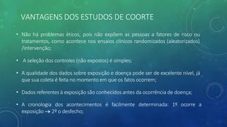 VANTAGENS DOS ESTUDOS DE COORTE
• Não há problemas éticos, pois não expõem as pessoas a fatores de risco ou
tratamentos, como acontece nos ensaios clínicos randomizados (aleatorizados)
/intervenção;
• A seleção dos controles (não expostos) é simples;
• A qualidade dos dados sobre exposição e doença pode ser de excelente nível, já
que sua coleta é feita no momento em que os fatos ocorrem;
• Dados referentes à exposição são conhecidos antes da ocorrência de doença;
• A cronologia dos acontecimentos é facilmente determinada: 1º ocorre a
exposição ® 2º o desfecho;
 