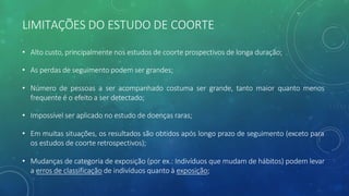 LIMITAÇÕES DO ESTUDO DE COORTE
• Alto custo, principalmente nos estudos de coorte prospectivos de longa duração;
• As perdas de seguimento podem ser grandes;
• Número de pessoas a ser acompanhado costuma ser grande, tanto maior quanto menos
frequente é o efeito a ser detectado;
• Impossível ser aplicado no estudo de doenças raras;
• Em muitas situações, os resultados são obtidos após longo prazo de seguimento (exceto para
os estudos de coorte retrospectivos);
• Mudanças de categoria de exposição (por ex.: Indivíduos que mudam de hábitos) podem levar
a erros de classificação de indivíduos quanto à exposição;
 