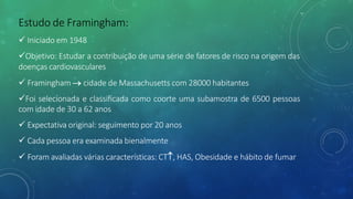 Estudo de Framingham:
ü Iniciado em 1948
üObjetivo: Estudar a contribuição de uma série de fatores de risco na origem das
doenças cardiovasculares
ü Framingham ® cidade de Massachusetts com 28000 habitantes
üFoi selecionada e classificada como coorte uma subamostra de 6500 pessoas
com idade de 30 a 62 anos
ü Expectativa original: seguimento por 20 anos
ü Cada pessoa era examinada bienalmente
ü Foram avaliadas várias características: CT­, HAS, Obesidade e hábito de fumar
 