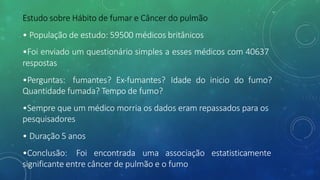 Estudo sobre Hábito de fumar e Câncer do pulmão
• População de estudo: 59500 médicos britânicos
•Foi enviado um questionário simples a esses médicos com 40637
respostas
•Perguntas: fumantes? Ex-fumantes? Idade do inicio do fumo?
Quantidade fumada? Tempo de fumo?
•Sempre que um médico morria os dados eram repassados para os
pesquisadores
• Duração 5 anos
•Conclusão: Foi encontrada uma associação estatisticamente
significante entre câncer de pulmão e o fumo
 