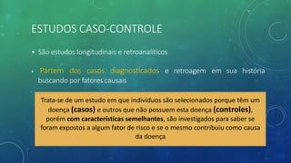ESTUDOS CASO-CONTROLE
• São estudos longitudinais e retroanalíticos
• Partem dos casos diagnosticados e retroagem em sua história
buscando por fatores causais
Trata-se de um estudo em que indivíduos são selecionados porque têm um
doença (casos) e outros que não possuem esta doença (controles),
porém com características semelhantes, são investigados para saber se
foram expostos a algum fator de risco e se o mesmo contribuiu como causa
da doença
 