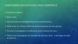 VANTAGENS DOS ESTUDOS CASO-CONTROLE
• Resultados rápidos;
• Baixo custo;
• Não necessita de acompanhamento dos participantes;
• Pode-se ter um número diferente de participantes nos dois grupos;
• Permite a investigação simultânea de muitos fatores de risco;
• Prático para investigação de etiologia de doenças raras e de longa duração
de latência
 