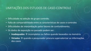 LIMITAÇÕES DOS ESTUDOS DE CASO-CONTROLE
• Dificuldade na seleção do grupo controle;
• Falta de comparabilidade entre as características de casos e controles
• Dificuldades de interpretação pelos fatores de confundimento;
• Os dados de exposição no passado podem ser:
• Inadequados à incompletos ou falhos quando baseados na memória
• Viciados à quando o pesquisador procura supervalorizar as informações
dos casos
 