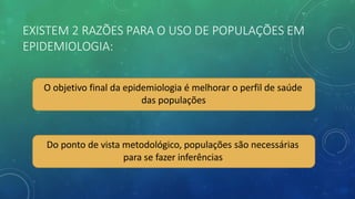 EXISTEM 2 RAZÕES PARA O USO DE POPULAÇÕES EM
EPIDEMIOLOGIA:
O objetivo final da epidemiologia é melhorar o perfil de saúde
das populações
Do ponto de vista metodológico, populações são necessárias
para se fazer inferências
 