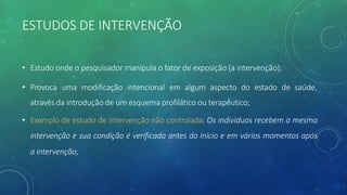ESTUDOS DE INTERVENÇÃO
• Estudo onde o pesquisador manipula o fator de exposição (a intervenção);
• Provoca uma modificação intencional em algum aspecto do estado de saúde,
através da introdução de um esquema profilático ou terapêutico;
• Exemplo de estudo de intervenção não controlada: Os indivíduos recebem a mesma
intervenção e sua condição é verificada antes do início e em vários momentos após
a intervenção;
 