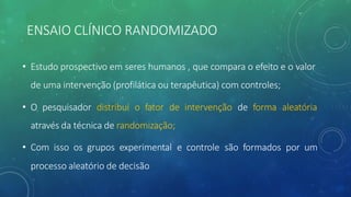 ENSAIO CLÍNICO RANDOMIZADO
• Estudo prospectivo em seres humanos , que compara o efeito e o valor
de uma intervenção (profilática ou terapêutica) com controles;
• O pesquisador distribui o fator de intervenção de forma aleatória
através da técnica de randomização;
• Com isso os grupos experimental e controle são formados por um
processo aleatório de decisão
 