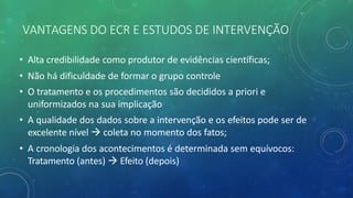 VANTAGENS DO ECR E ESTUDOS DE INTERVENÇÃO
• Alta credibilidade como produtor de evidências científicas;
• Não há dificuldade de formar o grupo controle
• O tratamento e os procedimentos são decididos a priori e
uniformizados na sua implicação
• A qualidade dos dados sobre a intervenção e os efeitos pode ser de
excelente nível à coleta no momento dos fatos;
• A cronologia dos acontecimentos é determinada sem equívocos:
Tratamento (antes) à Efeito (depois)
 