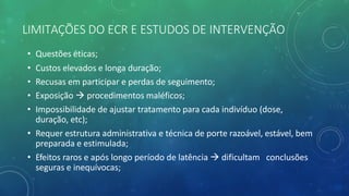 LIMITAÇÕES DO ECR E ESTUDOS DE INTERVENÇÃO
• Questões éticas;
• Custos elevados e longa duração;
• Recusas em participar e perdas de seguimento;
• Exposição à procedimentos maléficos;
• Impossibilidade de ajustar tratamento para cada indivíduo (dose,
duração, etc);
• Requer estrutura administrativa e técnica de porte razoável, estável, bem
preparada e estimulada;
• Efeitos raros e após longo período de latência à dificultam conclusões
seguras e inequívocas;
 