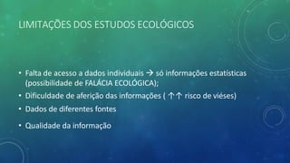 LIMITAÇÕES DOS ESTUDOS ECOLÓGICOS
• Falta de acesso a dados individuais à só informações estatísticas
(possibilidade de FALÁCIA ECOLÓGICA);
• Dificuldade de aferição das informações ( ↑↑ risco de viéses)
• Dados de diferentes fontes
• Qualidade da informação
 
