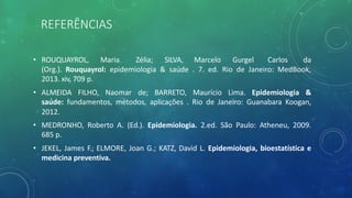 REFERÊNCIAS
• ROUQUAYROL, Maria Zélia; SILVA, Marcelo Gurgel Carlos da
(Org.). Rouquayrol: epidemiologia & saúde . 7. ed. Rio de Janeiro: MedBook,
2013. xiv, 709 p.
• ALMEIDA FILHO, Naomar de; BARRETO, Maurício Lima. Epidemiologia &
saúde: fundamentos, métodos, aplicações . Rio de Janeiro: Guanabara Koogan,
2012.
• MEDRONHO, Roberto A. (Ed.). Epidemiologia. 2.ed. São Paulo: Atheneu, 2009.
685 p.
• JEKEL, James F.; ELMORE, Joan G.; KATZ, David L. Epidemiologia, bioestatística e
medicina preventiva.
 