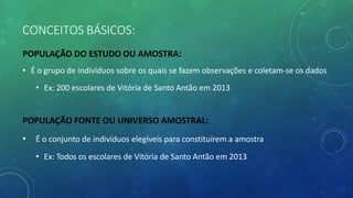 CONCEITOS BÁSICOS:
POPULAÇÃO DO ESTUDO OU AMOSTRA:
• É o grupo de indivíduos sobre os quais se fazem observações e coletam-se os dados
• Ex: 200 escolares de Vitória de Santo Antão em 2013
POPULAÇÃO FONTE OU UNIVERSO AMOSTRAL:
• É o conjunto de indivíduos elegíveis para constituírem a amostra
• Ex: Todos os escolares de Vitória de Santo Antão em 2013
 