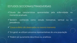 ESTUDOS SECCIONAIS/TRANSVERSAIS
enfermidade no
vertical ou de
üEstudo das características apresentadas pela
momento analisado
üTambém conhecido como: estudo transversal,
prevalência
ü Causa e efeito são observados no mesmo momento
ü Em geral ® utilizam amostras representativas de uma população
ü Podem ser puramente descritivos ou analíticos
 