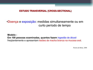 ESTUDO TRANSVERSAL (CROSS-SECTIONAL)ESTUDO TRANSVERSAL (CROSS-SECTIONAL)
•Doença e exposição: medidas simultaneamente ou em
curto período de tempo
Modelo :
Em 100 pessoas examinadas, quantos fazem ingestão de álcool
freqüentemente e apresentam lesões de macha branca na mucosa oral.
Pereira & Bittar, 2008
 