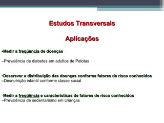 Estudos TransversaisEstudos Transversais
AplicaçõesAplicações
••Medir aMedir a freqüênciafreqüência de doençasde doenças
–Prevalência de diabetes em adultos de Pelotas
•Descrever a distribuição das doenças conforme fatores de risco conhecidosDescrever a distribuição das doenças conforme fatores de risco conhecidos
–Desnutrição infantil conforme classe social
•Medir aMedir a freqüênciafreqüência e características de fatores de risco conhecidose características de fatores de risco conhecidos
–Prevalência de sedentarismo em crianças
 
