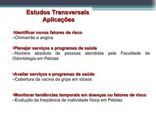 Estudos TransversaisEstudos Transversais
AplicaçõesAplicações
•Identificar novos fatores de riscoIdentificar novos fatores de risco
–Chimarrão e angina
••Planejar serviços e programas de saúdePlanejar serviços e programas de saúde
–Número absoluto de pessoas atendidas pela Faculdade de
Odontologia em Pelotas
••Avaliar serviços e programas de saúdeAvaliar serviços e programas de saúde
–Cobertura da vacina da gripe em idosos
••Monitorar tendências temporais em doenças ou fatores de riscoMonitorar tendências temporais em doenças ou fatores de risco
–Evolução da freqüência de inatividade física em Pelotas
 