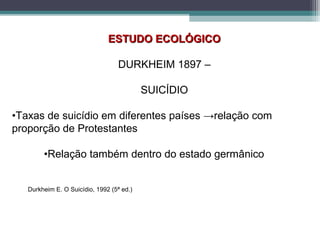 ESTUDO ECOLÓGICOESTUDO ECOLÓGICO
DURKHEIM 1897 –
SUICÍDIO
•Taxas de suicídio em diferentes países →relação com
proporção de Protestantes
•Relação também dentro do estado germânico
Durkheim E. O Suicídio, 1992 (5ª ed.)
 